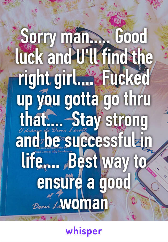 Sorry man..... Good luck and U'll find the right girl....  Fucked up you gotta go thru that....  Stay strong and be successful in life....  Best way to ensure a good woman