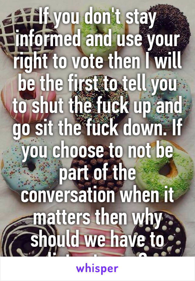 If you don't stay informed and use your right to vote then I will be the first to tell you to shut the fuck up and go sit the fuck down. If you choose to not be part of the conversation when it matters then why should we have to listen to you?