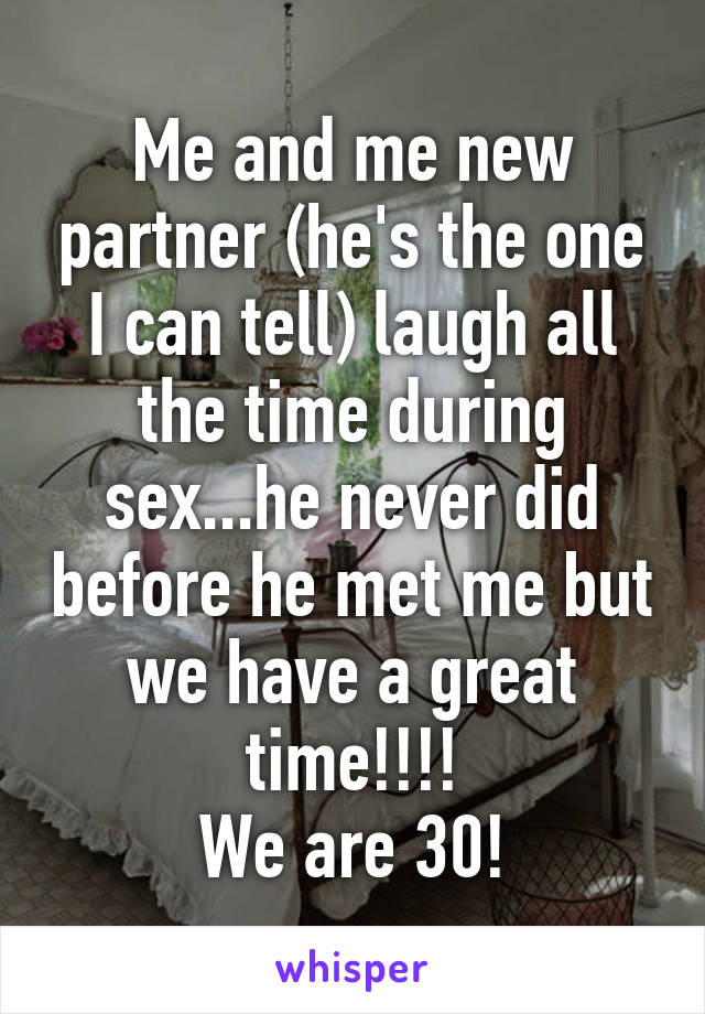 Me and me new partner (he's the one I can tell) laugh all the time during sex...he never did before he met me but we have a great time!!!!
We are 30!