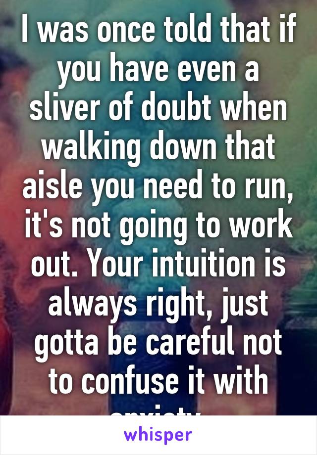 I was once told that if you have even a sliver of doubt when walking down that aisle you need to run, it's not going to work out. Your intuition is always right, just gotta be careful not to confuse it with anxiety.