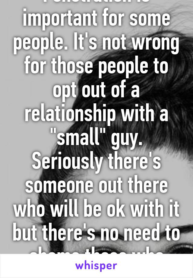 Penetration is important for some people. It's not wrong for those people to opt out of a relationship with a "small" guy. Seriously there's someone out there who will be ok with it but there's no need to shame those who wouldn't be.