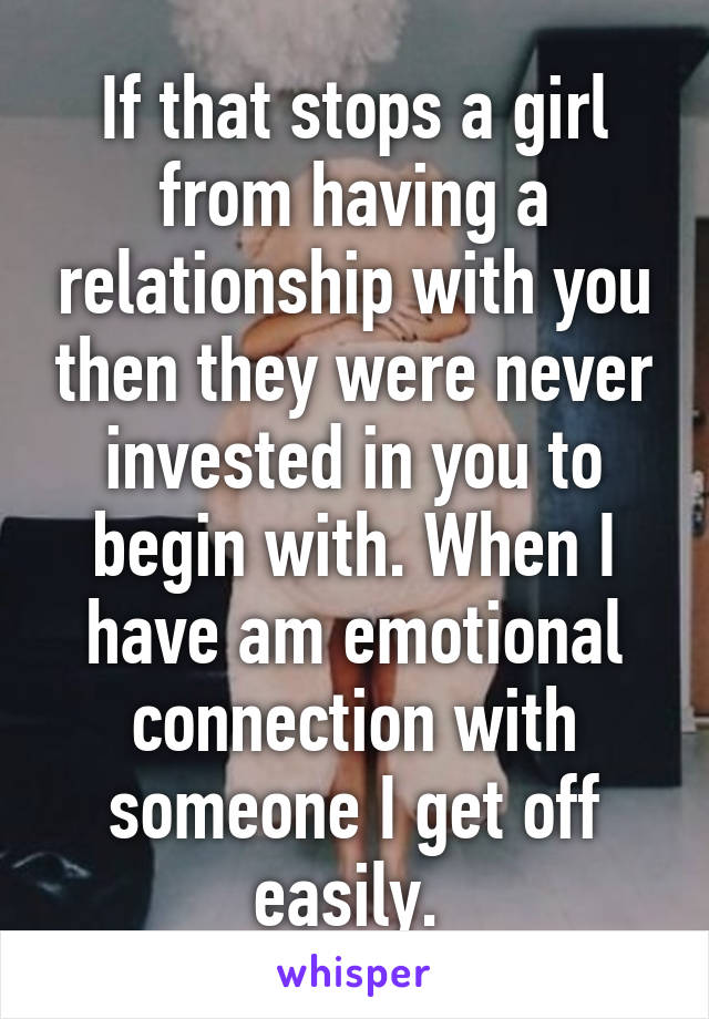 If that stops a girl from having a relationship with you then they were never invested in you to begin with. When I have am emotional connection with someone I get off easily. 