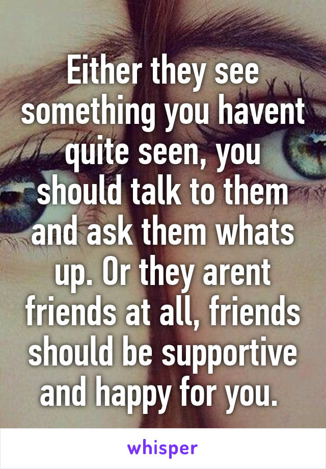 Either they see something you havent quite seen, you should talk to them and ask them whats up. Or they arent friends at all, friends should be supportive and happy for you. 