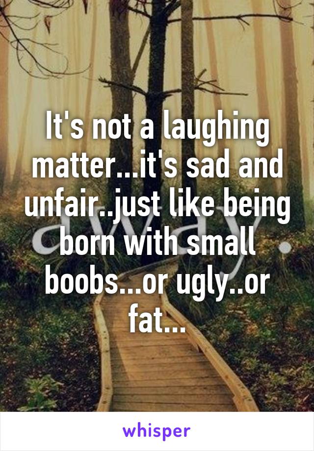 It's not a laughing matter...it's sad and unfair..just like being born with small boobs...or ugly..or fat...