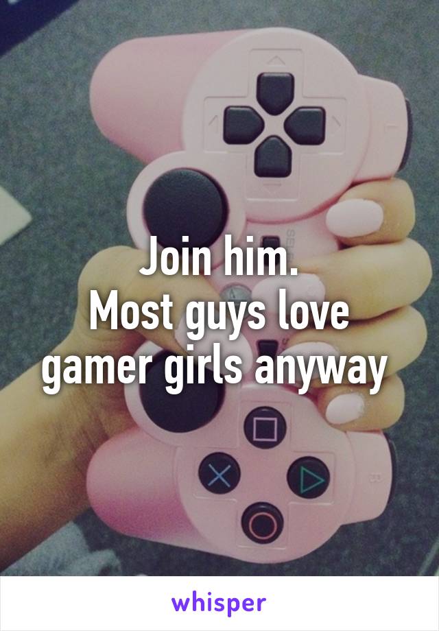 Join him.
Most guys love gamer girls anyway 