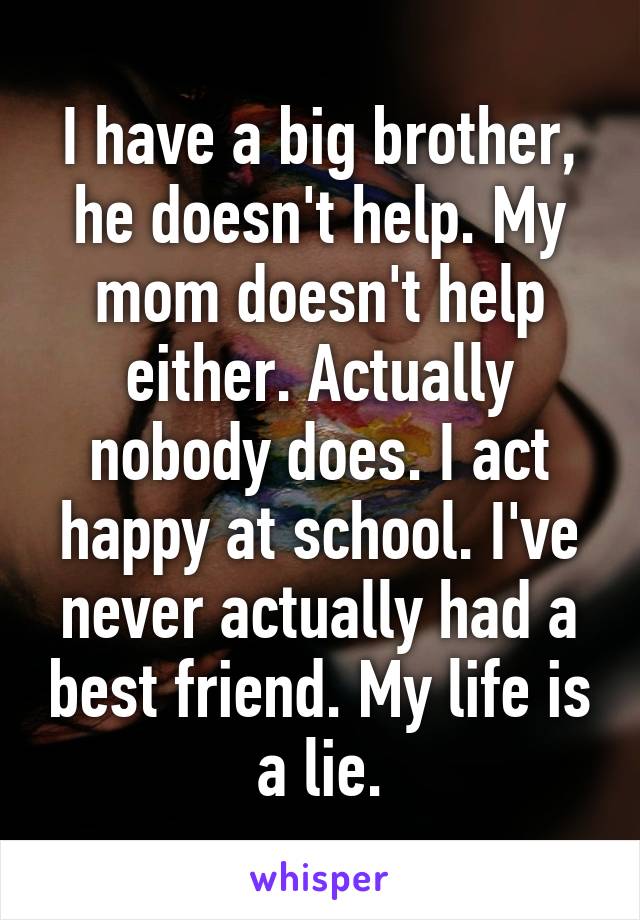 I have a big brother, he doesn't help. My mom doesn't help either. Actually nobody does. I act happy at school. I've never actually had a best friend. My life is a lie.