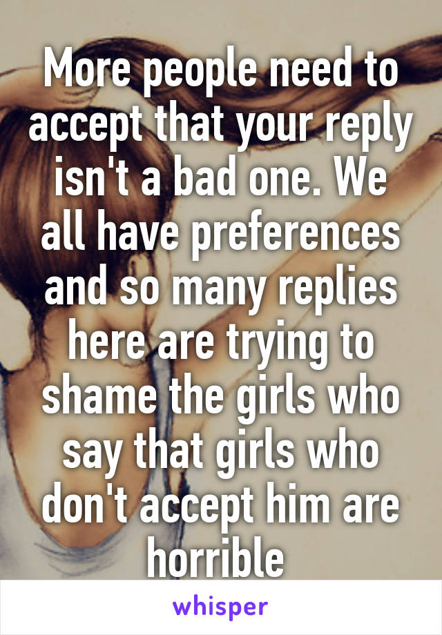 More people need to accept that your reply isn't a bad one. We all have preferences and so many replies here are trying to shame the girls who say that girls who don't accept him are horrible 