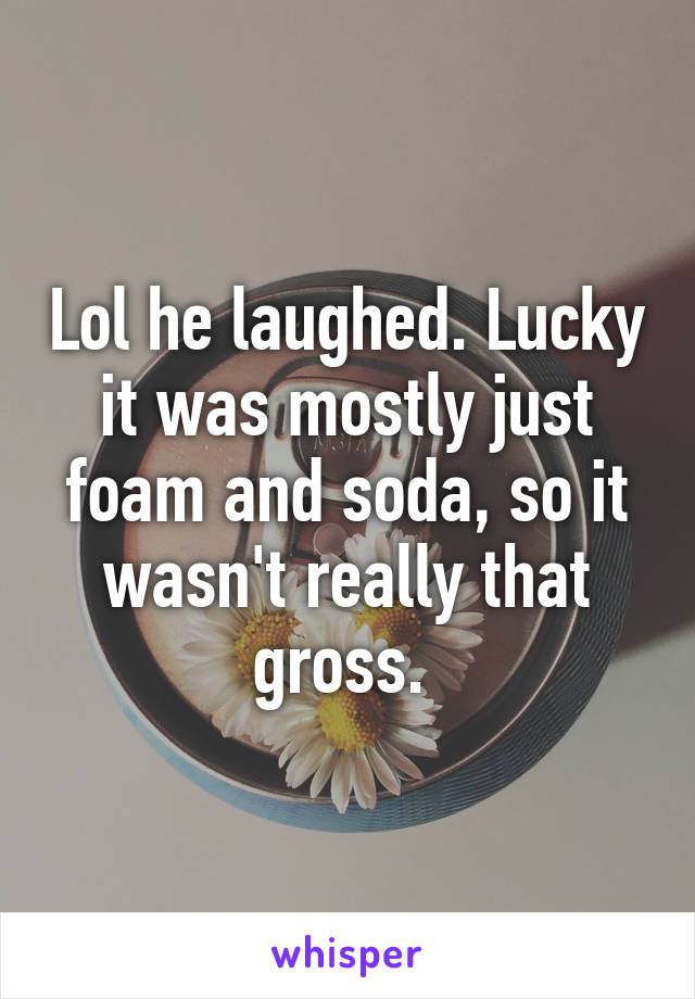 Lol he laughed. Lucky it was mostly just foam and soda, so it wasn't really that gross. 