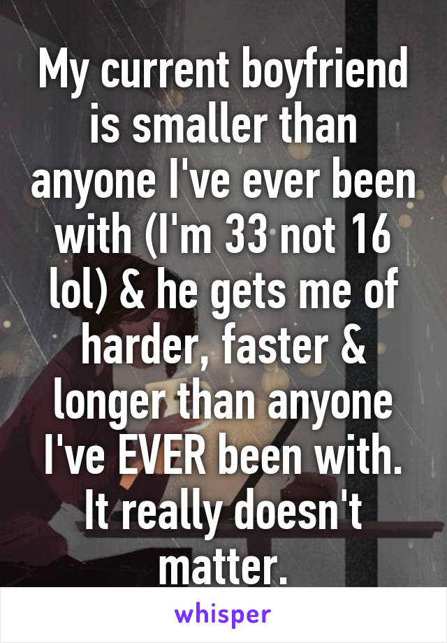 My current boyfriend is smaller than anyone I've ever been with (I'm 33 not 16 lol) & he gets me of harder, faster & longer than anyone I've EVER been with. It really doesn't matter.