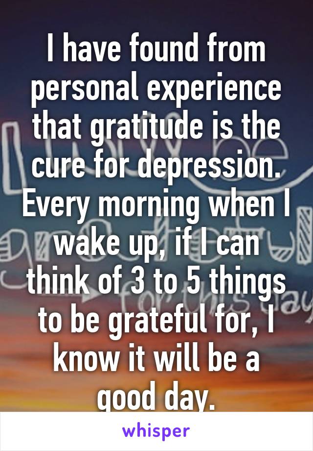 I have found from personal experience that gratitude is the cure for depression. Every morning when I wake up, if I can think of 3 to 5 things to be grateful for, I know it will be a good day.