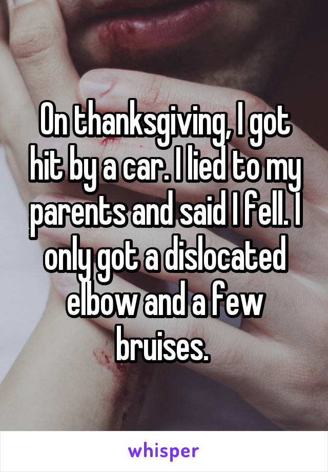 On thanksgiving, I got hit by a car. I lied to my parents and said I fell. I only got a dislocated elbow and a few bruises. 