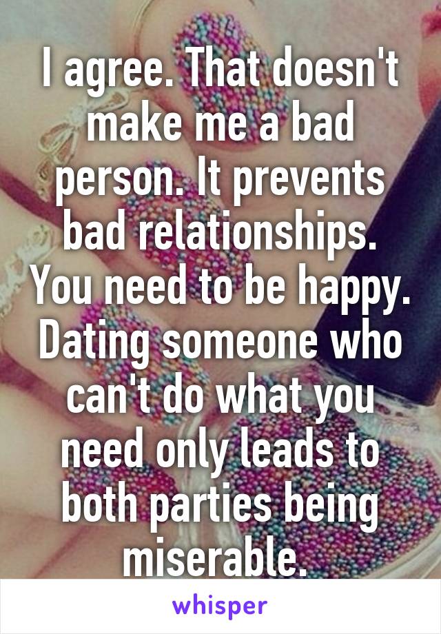 I agree. That doesn't make me a bad person. It prevents bad relationships. You need to be happy. Dating someone who can't do what you need only leads to both parties being miserable. 