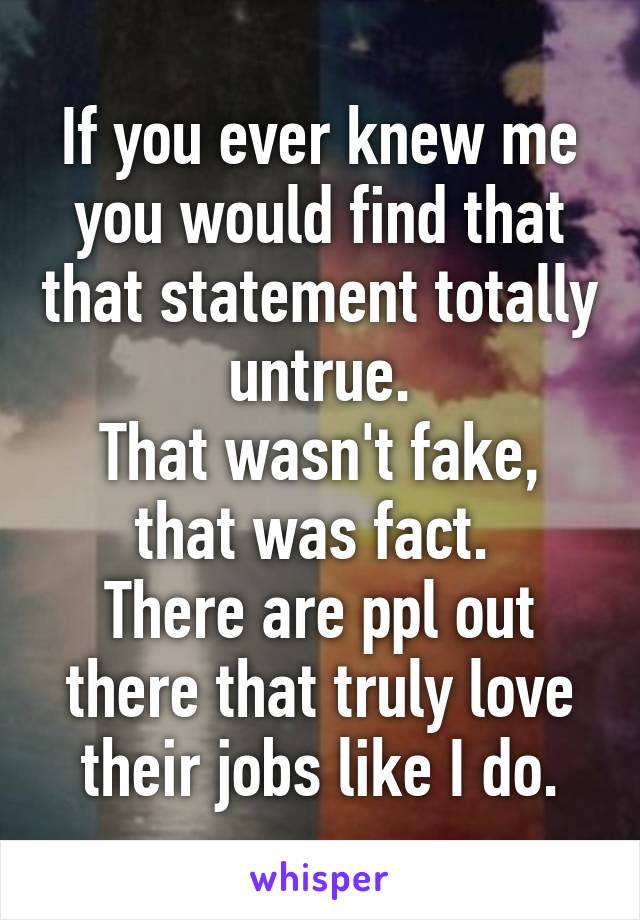 If you ever knew me you would find that that statement totally untrue.
That wasn't fake, that was fact. 
There are ppl out there that truly love their jobs like I do.