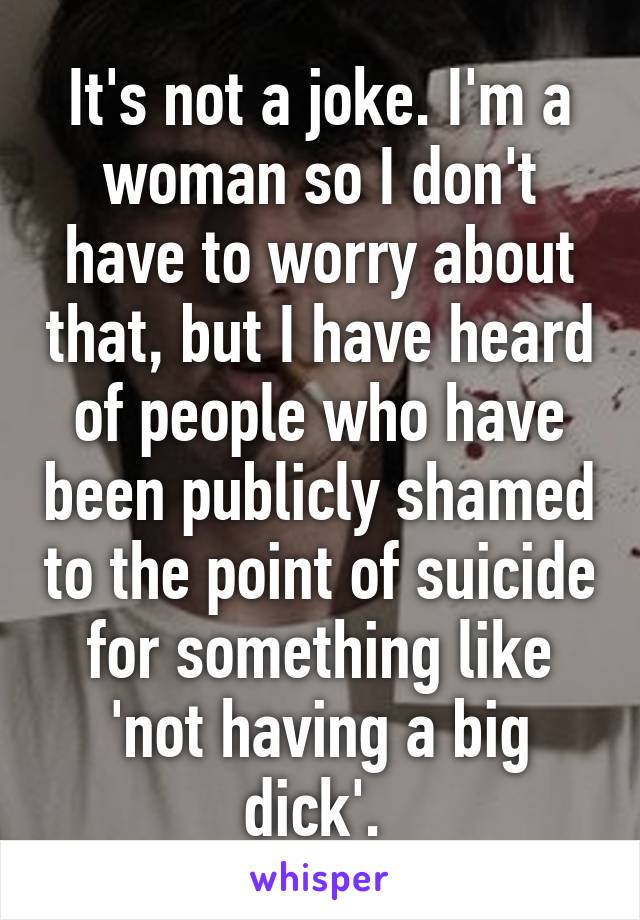 It's not a joke. I'm a woman so I don't have to worry about that, but I have heard of people who have been publicly shamed to the point of suicide for something like 'not having a big dick'. 