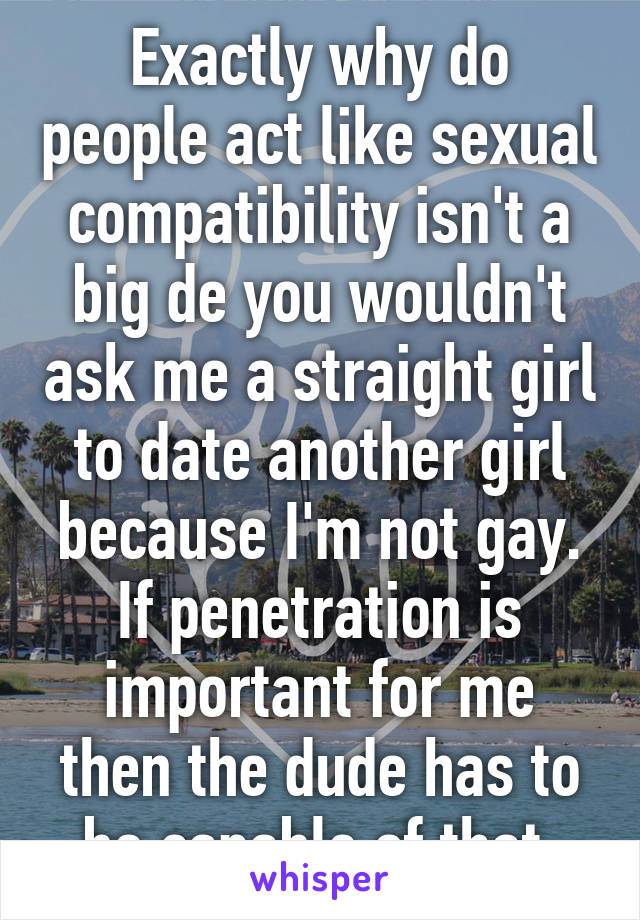 Exactly why do people act like sexual compatibility isn't a big de you wouldn't ask me a straight girl to date another girl because I'm not gay. If penetration is important for me then the dude has to be capable of that.