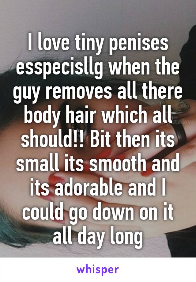 I love tiny penises esspecisllg when the guy removes all there body hair which all should!! Bit then its small its smooth and its adorable and I could go down on it all day long