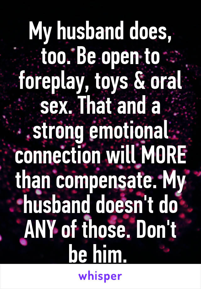 My husband does, too. Be open to foreplay, toys & oral sex. That and a strong emotional connection will MORE than compensate. My husband doesn't do ANY of those. Don't be him. 