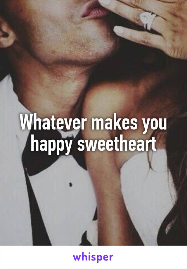 Whatever makes you happy sweetheart