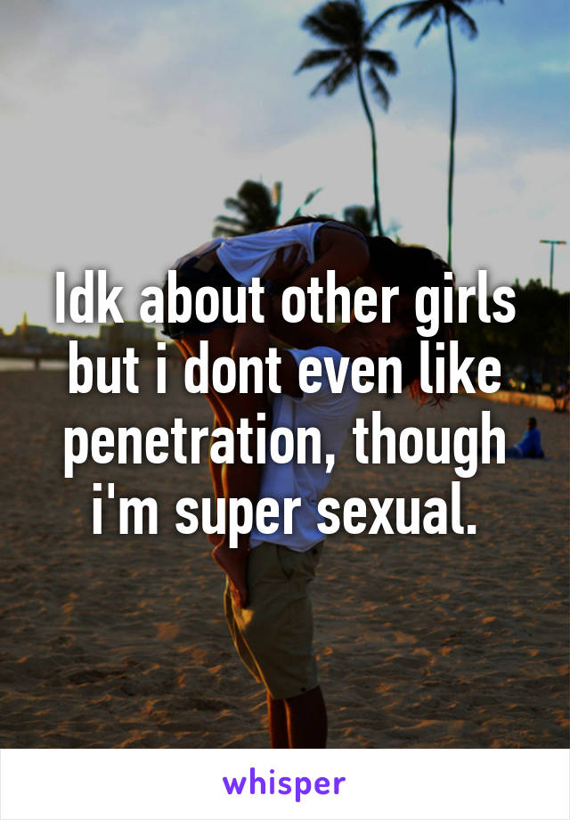 Idk about other girls but i dont even like penetration, though i'm super sexual.