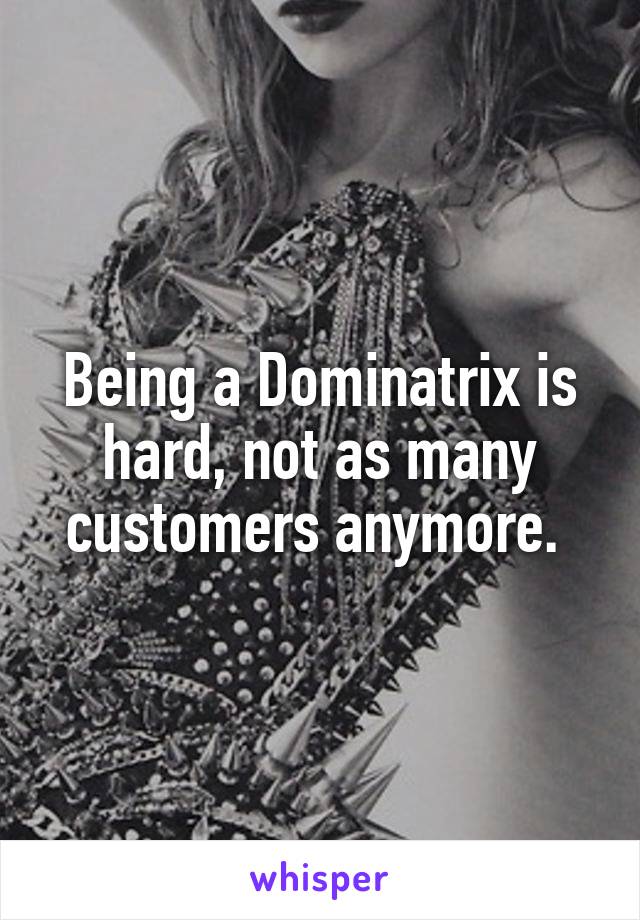 Being a Dominatrix is hard, not as many customers anymore. 