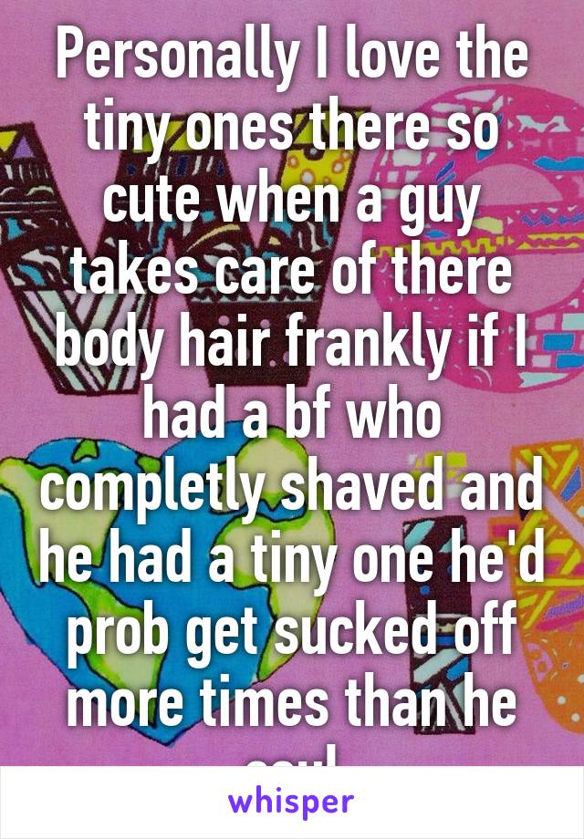 Personally I love the tiny ones there so cute when a guy takes care of there body hair frankly if I had a bf who completly shaved and he had a tiny one he'd prob get sucked off more times than he coul