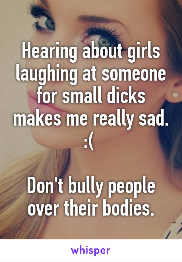 Hearing about girls laughing at someone for small dicks makes me really sad. :( 

Don't bully people over their bodies.