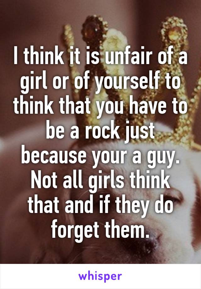 I think it is unfair of a girl or of yourself to think that you have to be a rock just because your a guy. Not all girls think that and if they do forget them.