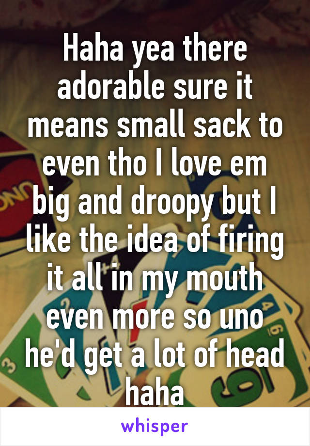 Haha yea there adorable sure it means small sack to even tho I love em big and droopy but I like the idea of firing it all in my mouth even more so uno he'd get a lot of head haha