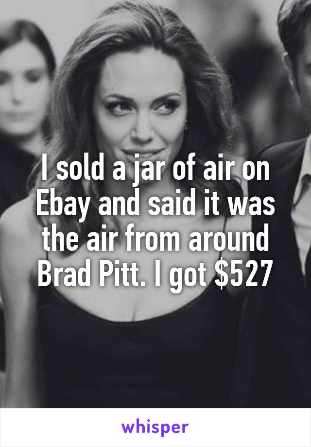 I sold a jar of air on Ebay and said it was the air from around Brad Pitt. I got $527