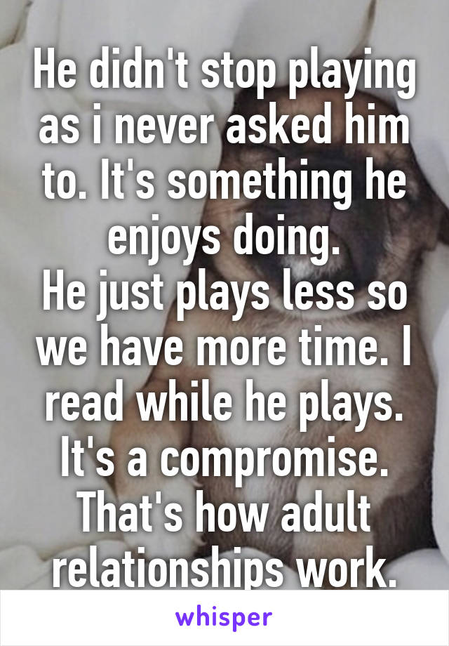 He didn't stop playing as i never asked him to. It's something he enjoys doing.
He just plays less so we have more time. I read while he plays.
It's a compromise. That's how adult relationships work.