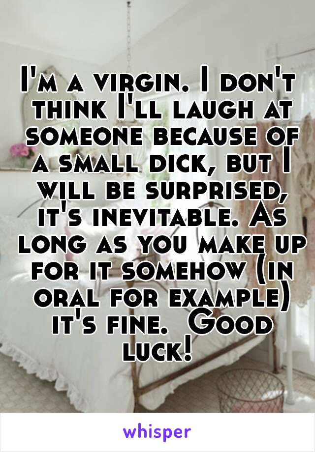 I'm a virgin. I don't think I'll laugh at someone because of a small dick, but I will be surprised, it's inevitable. As long as you make up for it somehow (in oral for example) it's fine.  Good luck! 