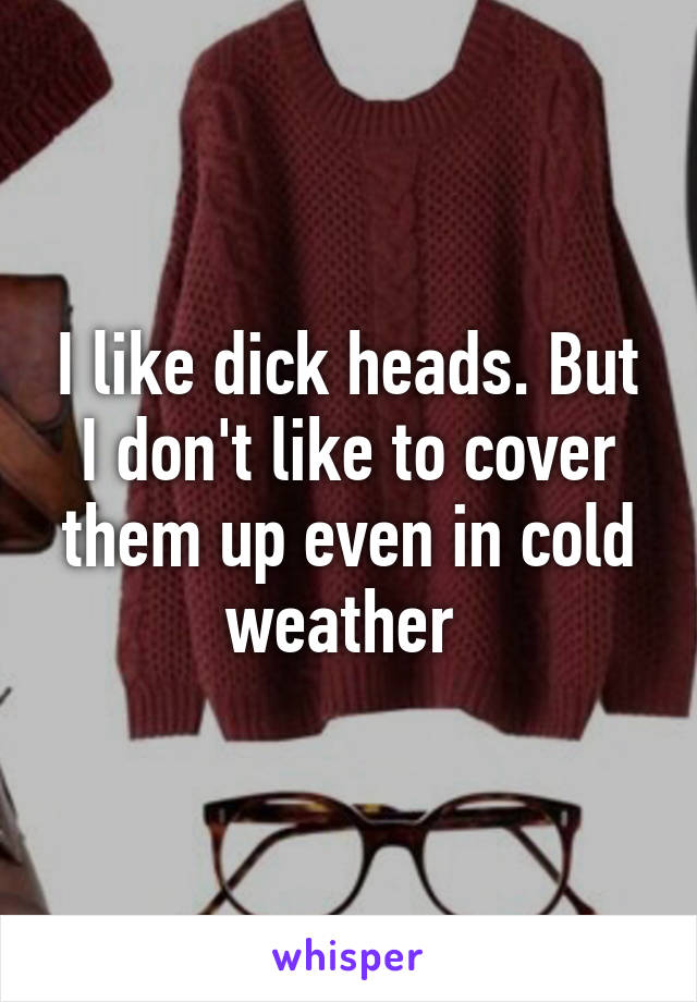 I like dick heads. But I don't like to cover them up even in cold weather 