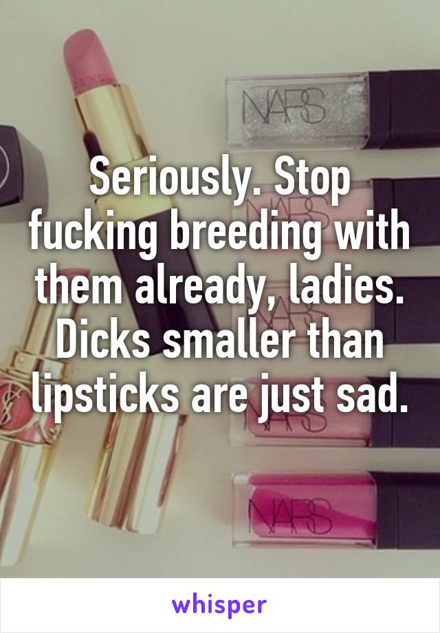 Seriously. Stop fucking breeding with them already, ladies. Dicks smaller than lipsticks are just sad. 