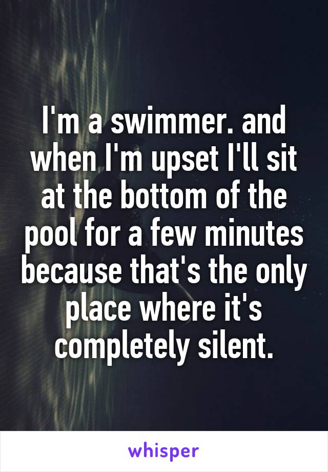 I'm a swimmer. and when I'm upset I'll sit at the bottom of the pool for a few minutes because that's the only place where it's completely silent.