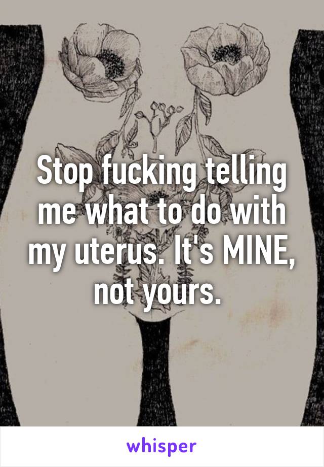 Stop fucking telling me what to do with my uterus. It's MINE, not yours. 