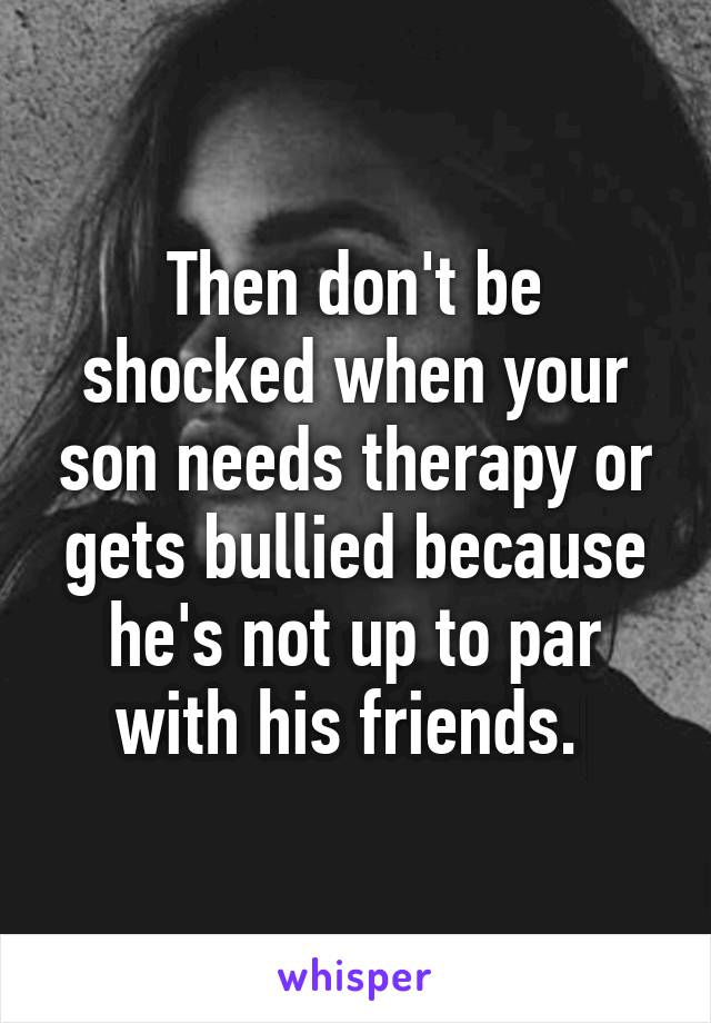 Then don't be shocked when your son needs therapy or gets bullied because he's not up to par with his friends. 