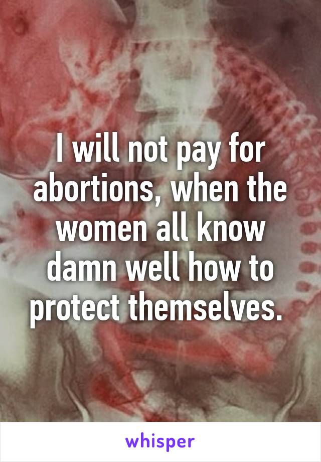 I will not pay for abortions, when the women all know damn well how to protect themselves. 