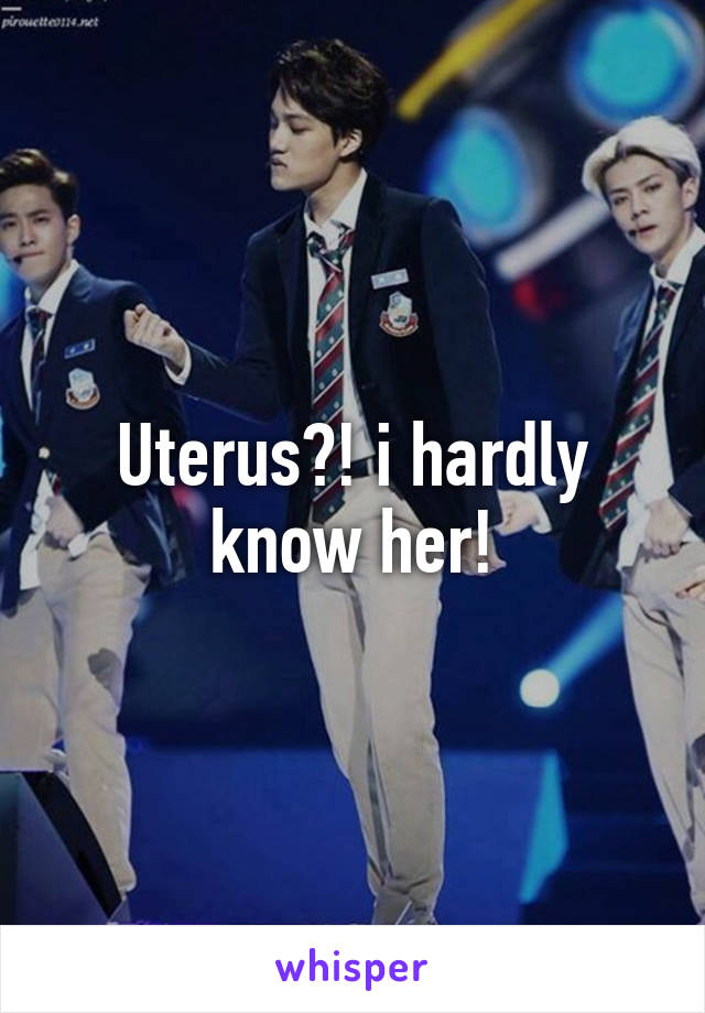 Uterus?! i hardly know her!