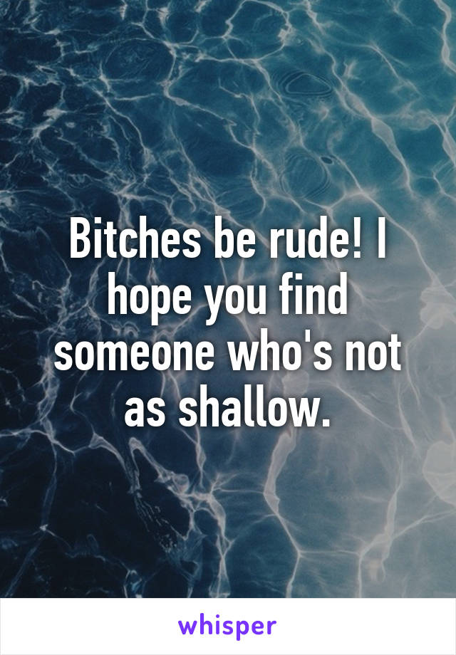 Bitches be rude! I hope you find someone who's not as shallow.