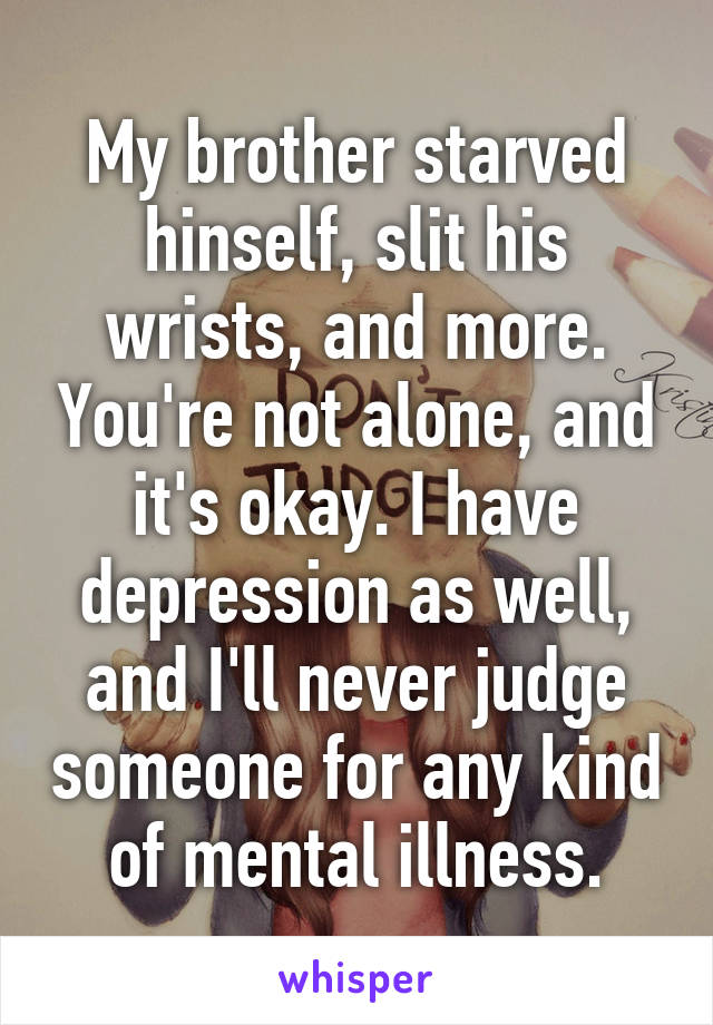 My brother starved hinself, slit his wrists, and more. You're not alone, and it's okay. I have depression as well, and I'll never judge someone for any kind of mental illness.