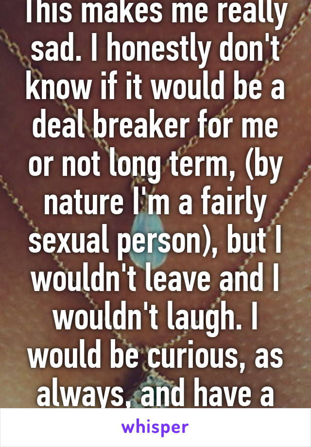 This makes me really sad. I honestly don't know if it would be a deal breaker for me or not long term, (by nature I'm a fairly sexual person), but I wouldn't leave and I wouldn't laugh. I would be curious, as always, and have a good time.