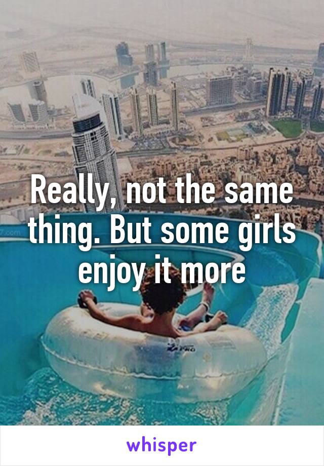 Really, not the same thing. But some girls enjoy it more