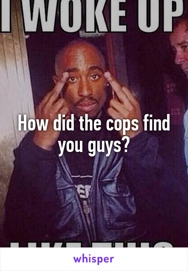 How did the cops find you guys?