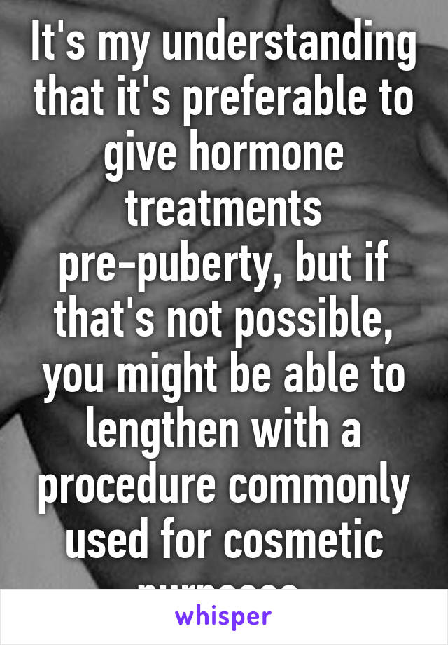 It's my understanding that it's preferable to give hormone treatments pre-puberty, but if that's not possible, you might be able to lengthen with a procedure commonly used for cosmetic purposes.