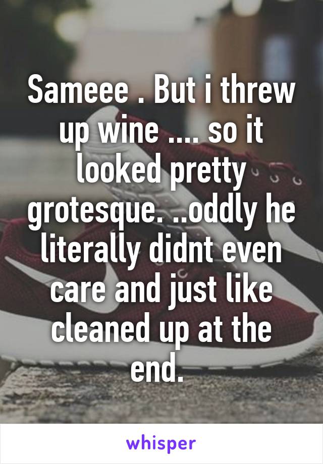 Sameee . But i threw up wine .... so it looked pretty grotesque. ..oddly he literally didnt even care and just like cleaned up at the end. 
