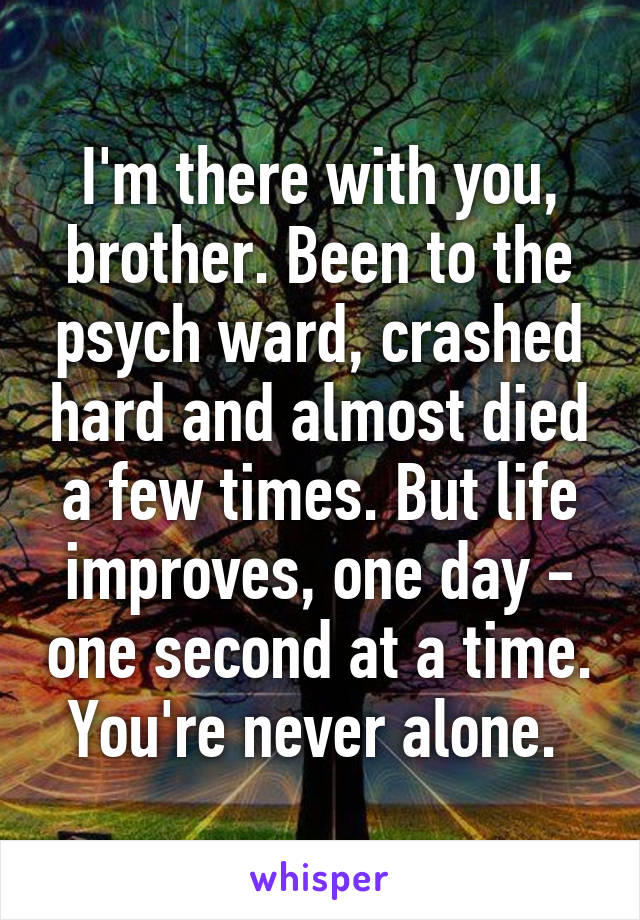 I'm there with you, brother. Been to the psych ward, crashed hard and almost died a few times. But life improves, one day - one second at a time. You're never alone. 