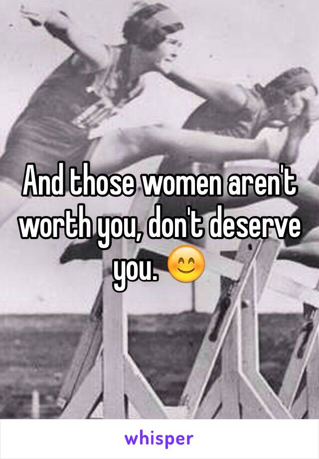 And those women aren't worth you, don't deserve you. 😊