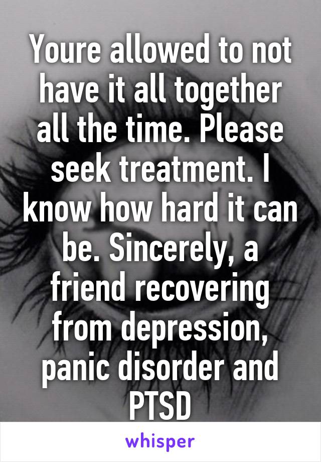 Youre allowed to not have it all together all the time. Please seek treatment. I know how hard it can be. Sincerely, a friend recovering from depression, panic disorder and PTSD