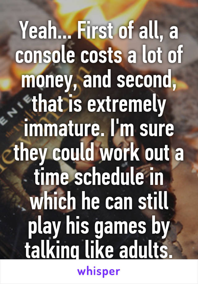 Yeah... First of all, a console costs a lot of money, and second, that is extremely immature. I'm sure they could work out a time schedule in which he can still play his games by talking like adults.