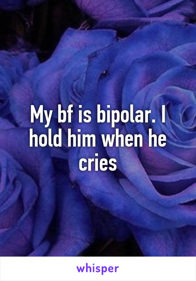 My bf is bipolar. I hold him when he cries